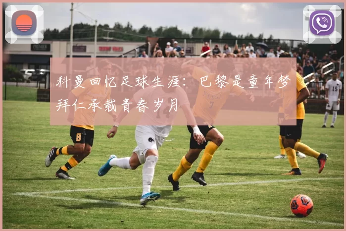 科曼回忆足球生涯：巴黎是童年梦拜仁承载青春岁月