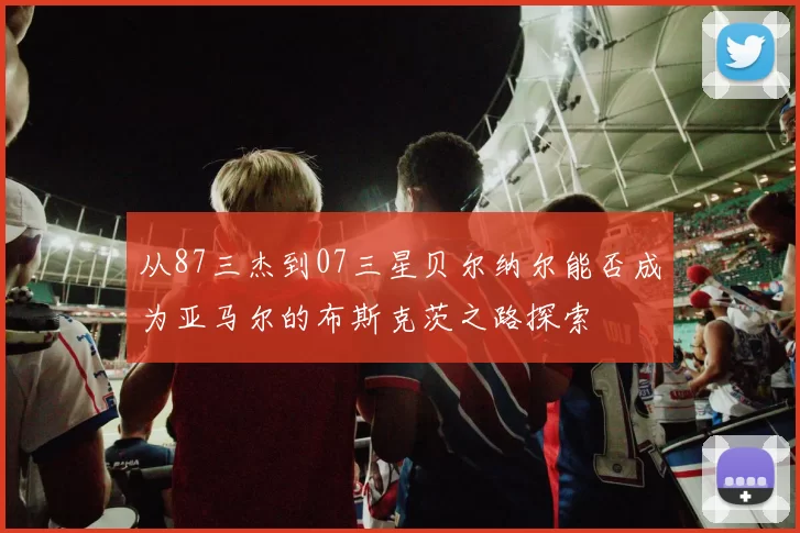 从87三杰到07三星贝尔纳尔能否成为亚马尔的布斯克茨之路探索