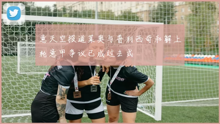 意天空报道莱奥与普利西奇和解上轮意甲争议已成过去式