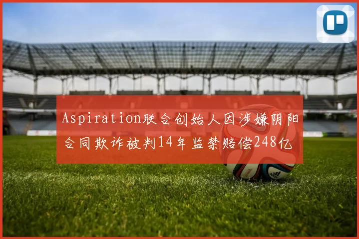 Aspiration联合创始人因涉嫌阴阳合同欺诈被判14年监禁赔偿248亿