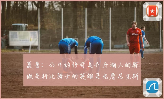 夏普：公牛的传奇是乔丹湖人的骄傲是科比骑士的英雄是老詹尼克斯的希望是布伦森
