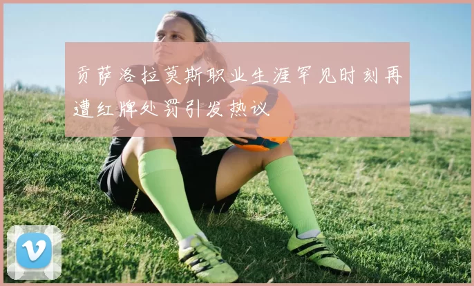 贡萨洛拉莫斯职业生涯罕见时刻再遭红牌处罚引发热议