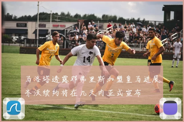 马洛塔透露邓弗里斯加盟皇马进展齐沃续约将在几天内正式宣布