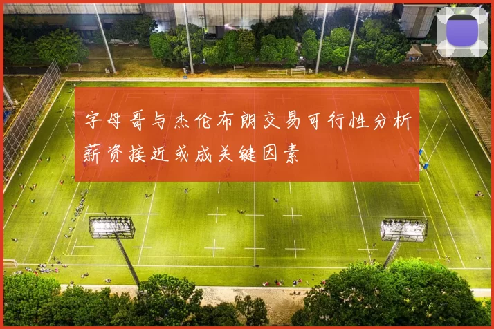 字母哥与杰伦布朗交易可行性分析薪资接近或成关键因素