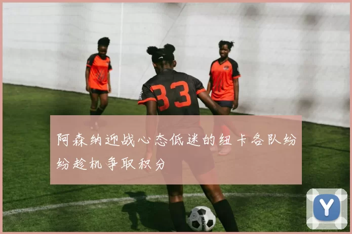 阿森纳迎战心态低迷的纽卡各队纷纷趁机争取积分