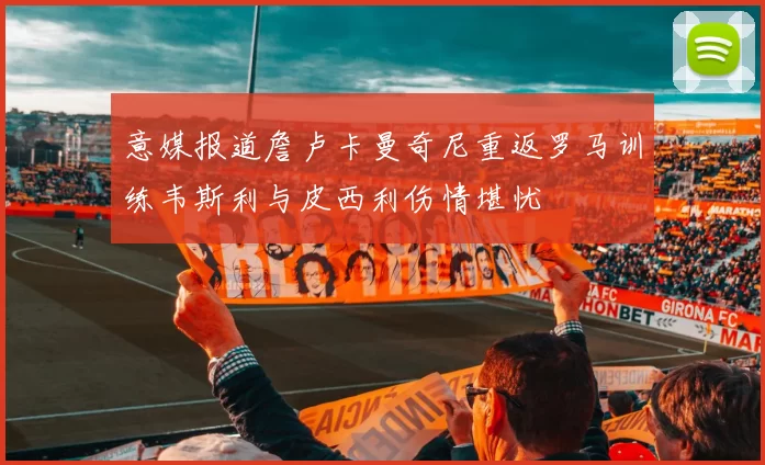 意媒报道詹卢卡曼奇尼重返罗马训练韦斯利与皮西利伤情堪忧