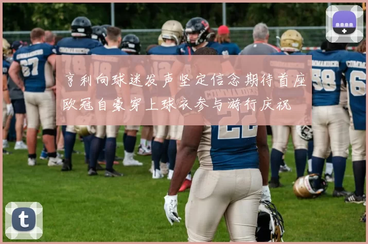 亨利向球迷发声坚定信念期待首座欧冠自豪穿上球衣参与游行庆祝