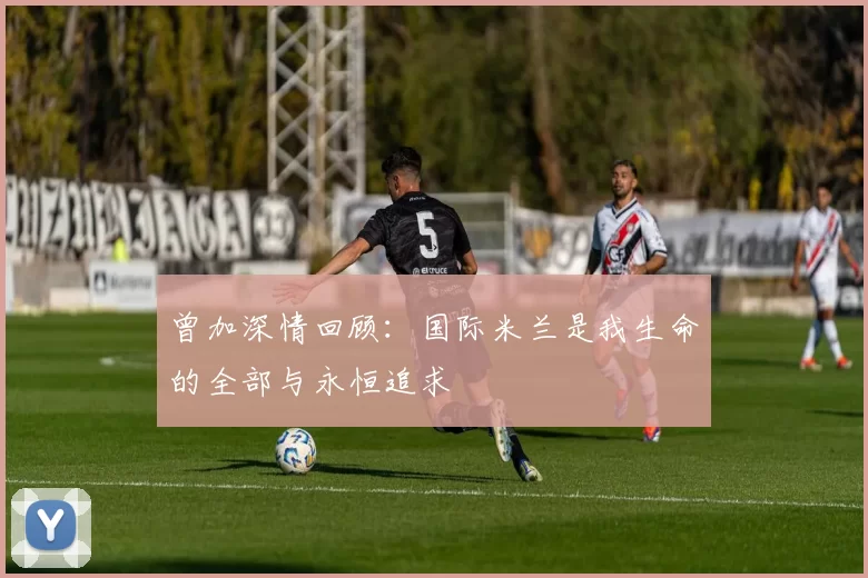 曾加深情回顾：国际米兰是我生命的全部与永恒追求
