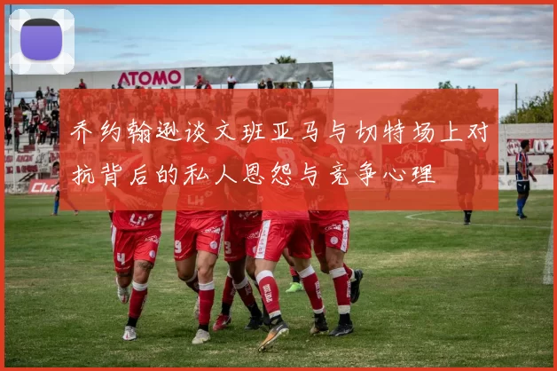 乔约翰逊谈文班亚马与切特场上对抗背后的私人恩怨与竞争心理