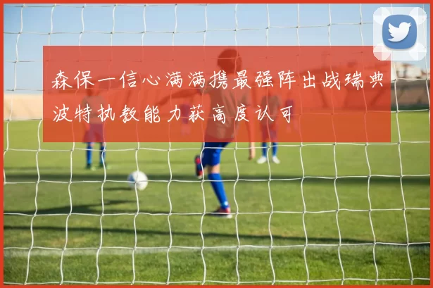 森保一信心满满携最强阵出战瑞典波特执教能力获高度认可