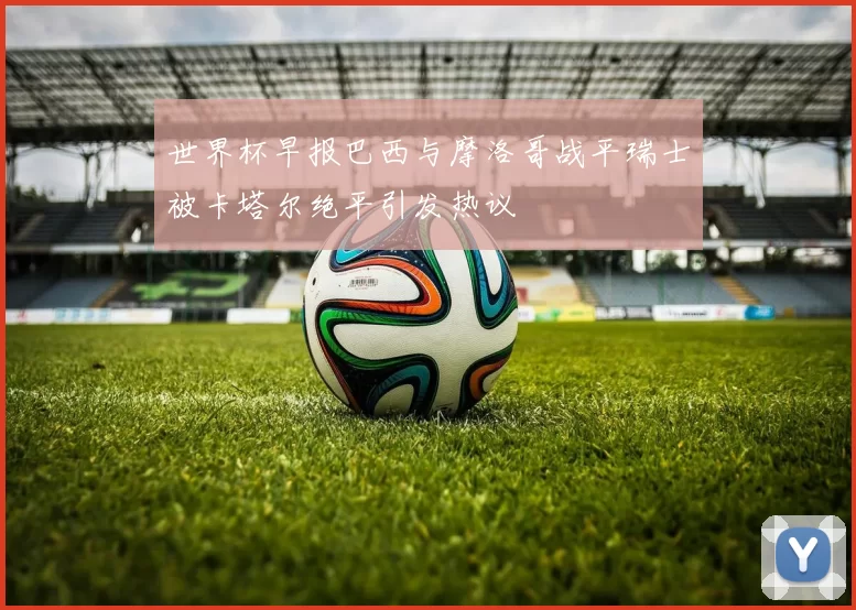 世界杯早报巴西与摩洛哥战平瑞士被卡塔尔绝平引发热议