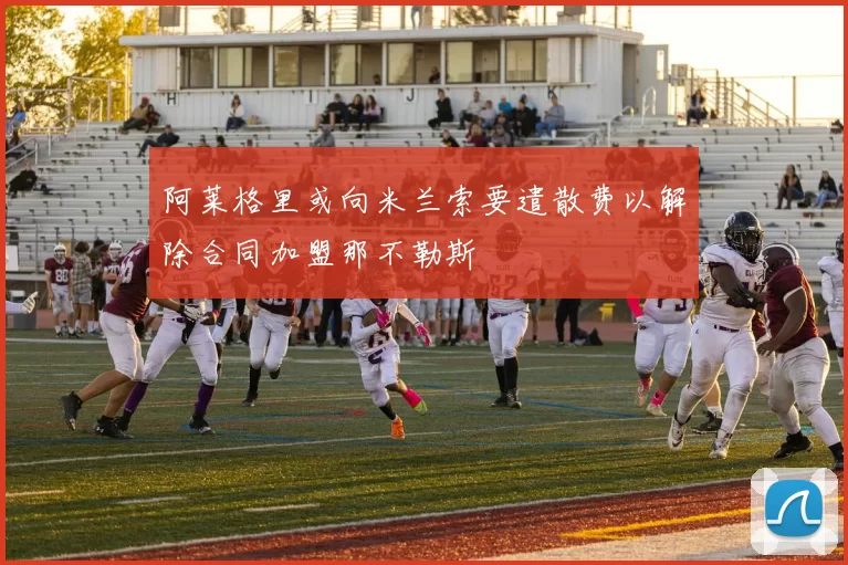 阿莱格里或向米兰索要遣散费以解除合同加盟那不勒斯