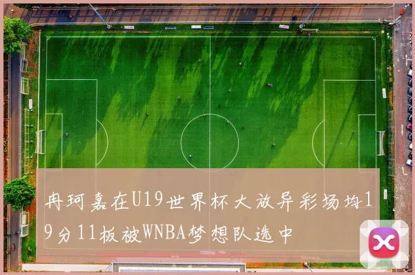 冉珂嘉在U19世界杯大放异彩场均19分11板被WNBA梦想队选中