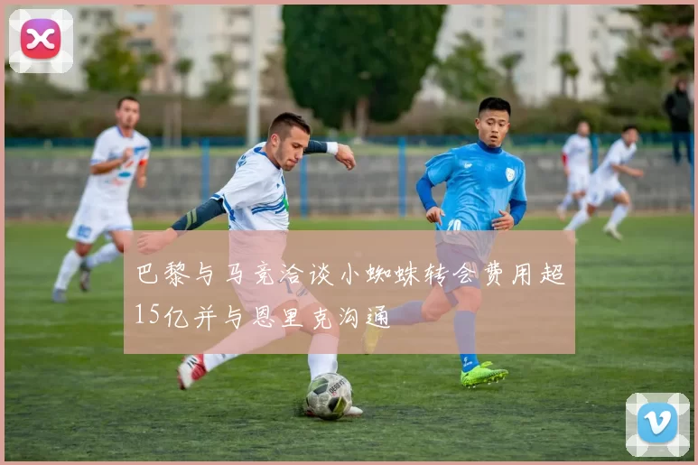 巴黎与马竞洽谈小蜘蛛转会费用超15亿并与恩里克沟通