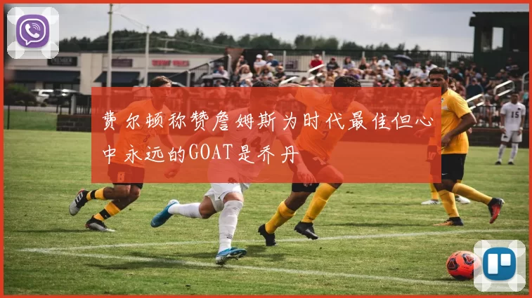 费尔顿称赞詹姆斯为时代最佳但心中永远的GOAT是乔丹